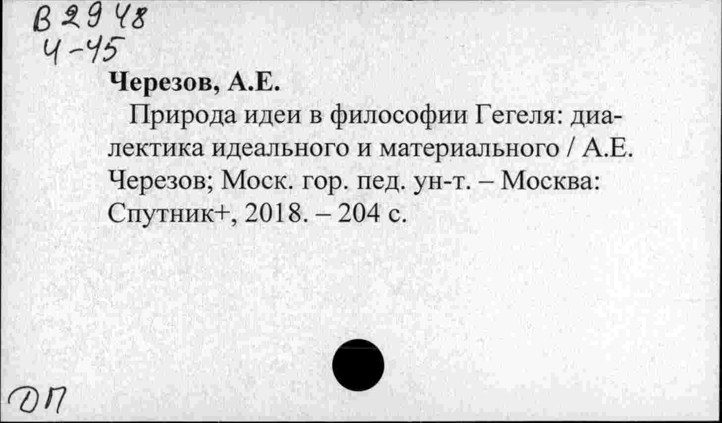 ﻿Черезов, А.Е.
Природа идеи в философии Гегеля: диалектика идеального и материального / А.Е. Черезов; Моск. гор. пед. ун-т. - Москва: Спутник+, 2018. - 204 с.